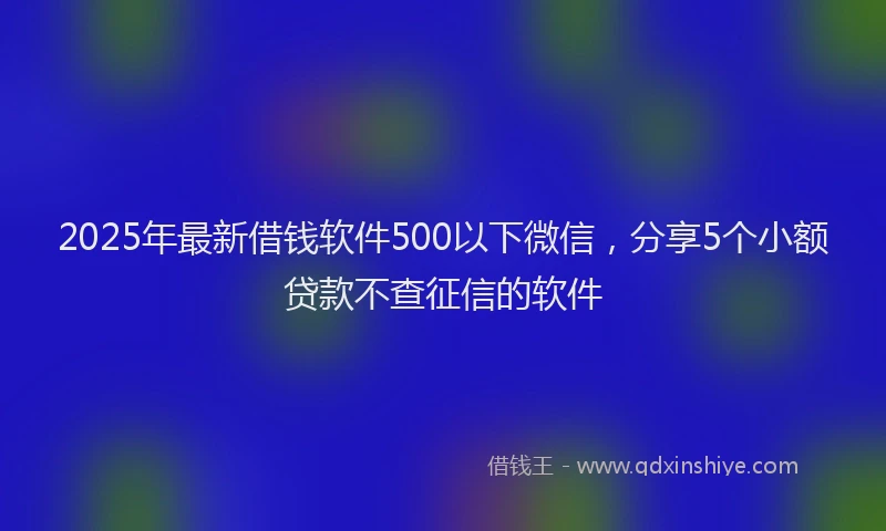 2025年最新借钱软件500以下微信，分享5个小额贷款不查征信的软件