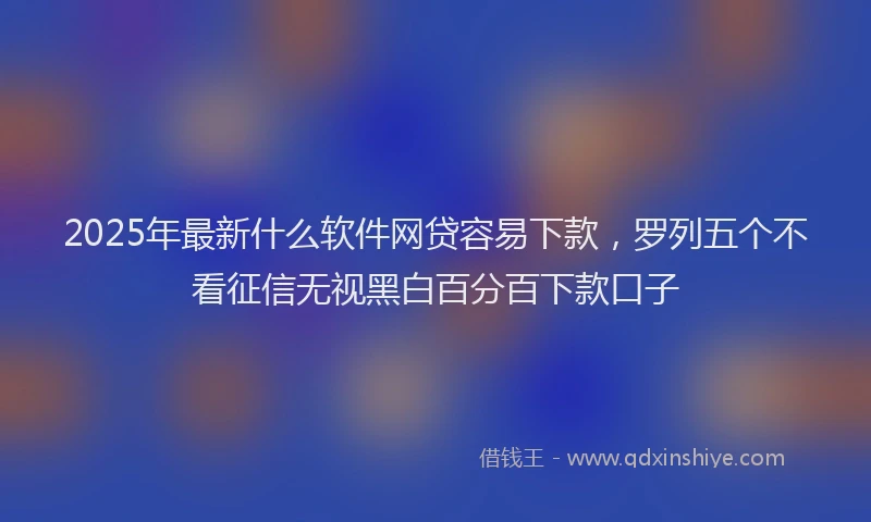 2025年最新什么软件网贷容易下款，罗列五个不看征信无视黑白百分百下款口子