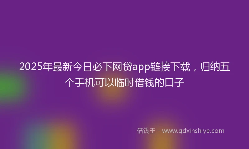 2025年最新今日必下网贷app链接下载，归纳五个手机可以临时借钱的口子