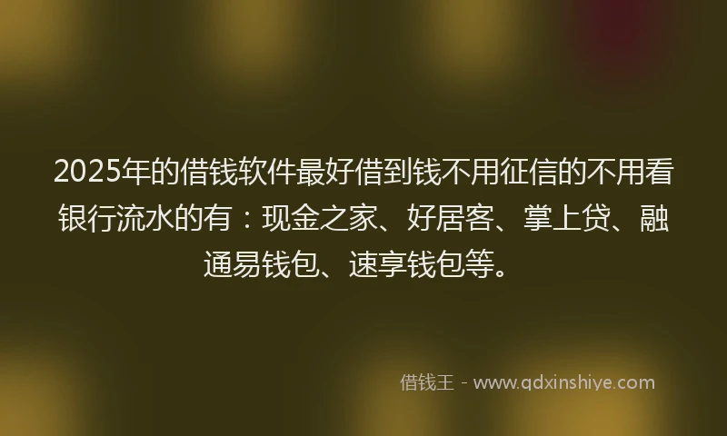 2025年的借钱软件最好借到钱不用征信的不用看银行流水的有：现金之家、好居客、掌上贷、融通易钱包、速享钱包等。