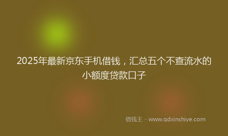 2025年最新京东手机借钱，汇总五个不查流水的小额度贷款口子