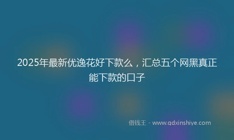 2025年最新优逸花好下款么，汇总五个网黑真正能下款的口子