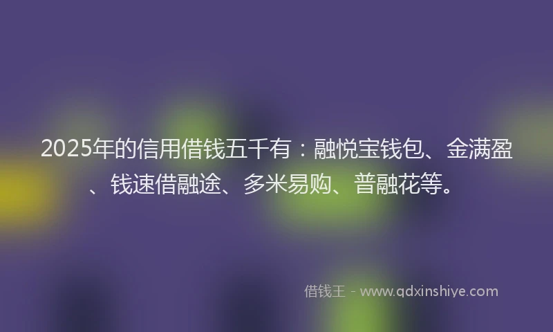 2025年的信用借钱五千有：融悦宝钱包、金满盈、钱速借融途、多米易购、普融花等。