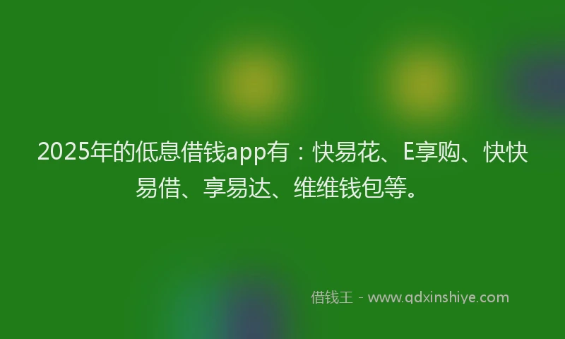 2025年的低息借钱app有：快易花、E享购、快快易借、享易达、维维钱包等。