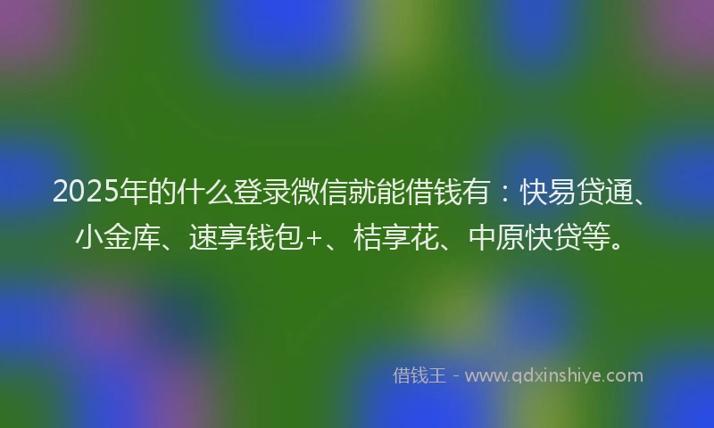 2025年的什么登录微信就能借钱有：快易贷通、小金库、速享钱包+、桔享花、中原快贷等。