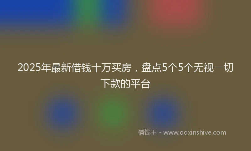 2025年最新借钱十万买房，盘点5个5个无视一切下款的平台