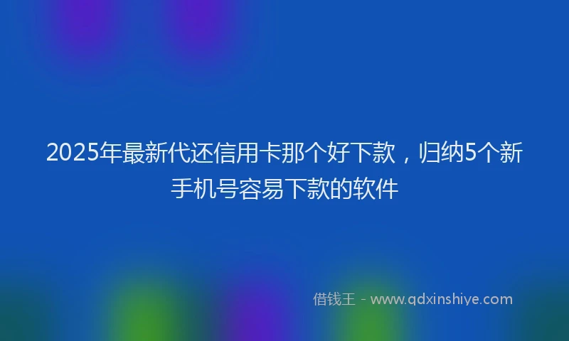 2025年最新代还信用卡那个好下款，归纳5个新手机号容易下款的软件