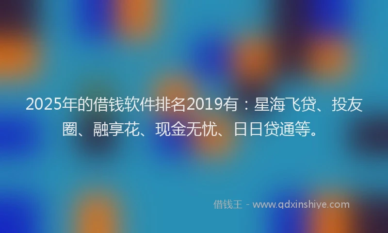 2025年的借钱软件排名2019有：星海飞贷、投友圈、融享花、现金无忧、日日贷通等。