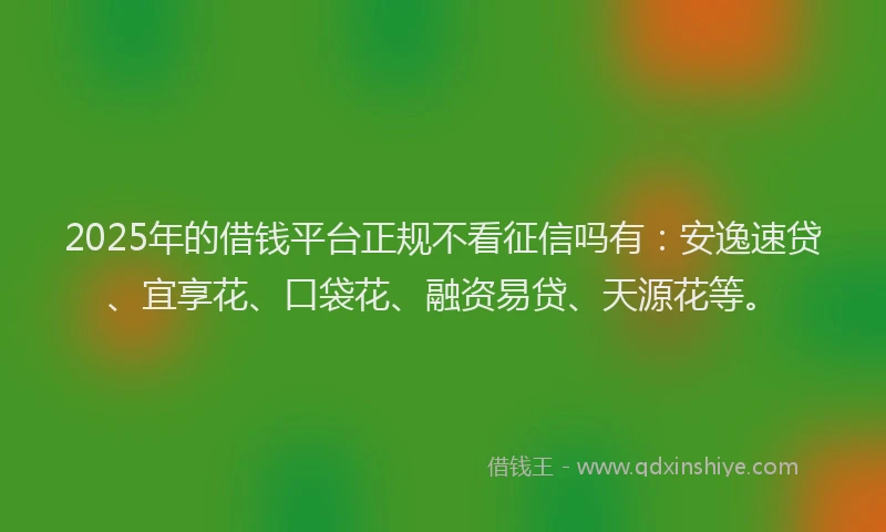 2025年的借钱平台正规不看征信吗有：安逸速贷、宜享花、口袋花、融资易贷、天源花等。