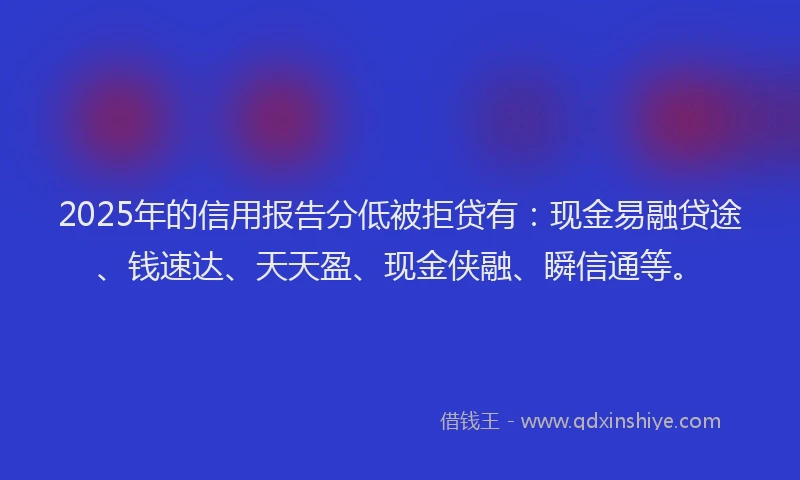 2025年的信用报告分低被拒贷有：现金易融贷途、钱速达、天天盈、现金侠融、瞬信通等。