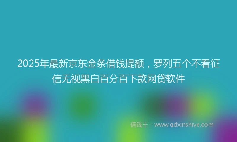 2025年最新京东金条借钱提额，罗列五个不看征信无视黑白百分百下款网贷软件