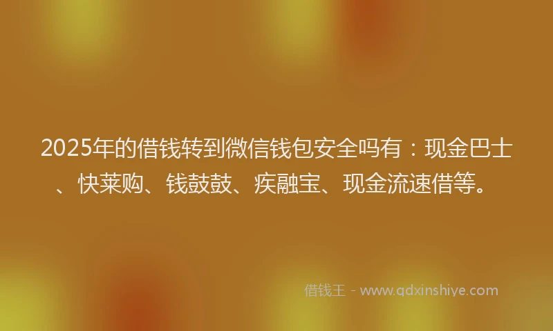 2025年的借钱转到微信钱包安全吗有：现金巴士、快莱购、钱鼓鼓、疾融宝、现金流速借等。