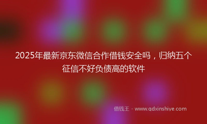 2025年最新京东微信合作借钱安全吗，归纳五个征信不好负债高的软件