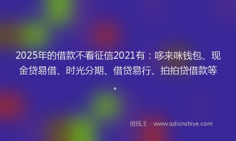 2025年的借款不看征信2021有：哆来咪钱包、现金贷易借、时光分期、借贷易行、拍拍贷借款等。