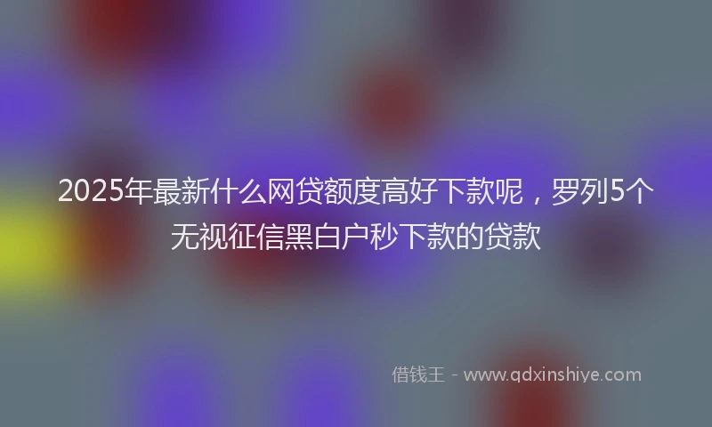2025年最新什么网贷额度高好下款呢，罗列5个无视征信黑白户秒下款的贷款