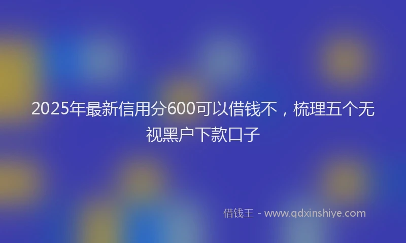 2025年最新信用分600可以借钱不，梳理五个无视黑户下款口子