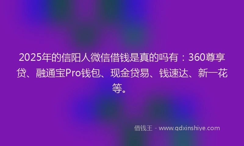 2025年的信阳人微信借钱是真的吗有：360尊享贷、融通宝Pro钱包、现金贷易、钱速达、新一花等。