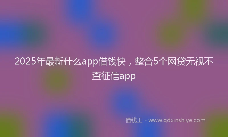 2025年最新什么app借钱快，整合5个网贷无视不查征信app