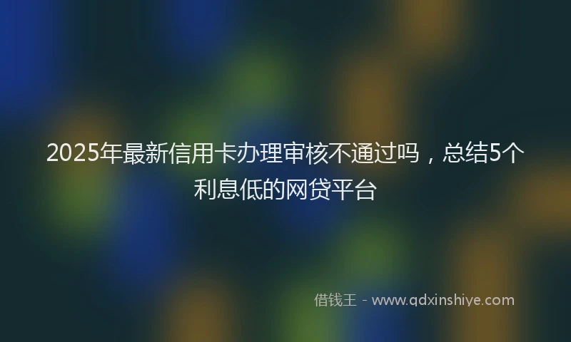 2025年最新信用卡办理审核不通过吗，总结5个利息低的网贷平台