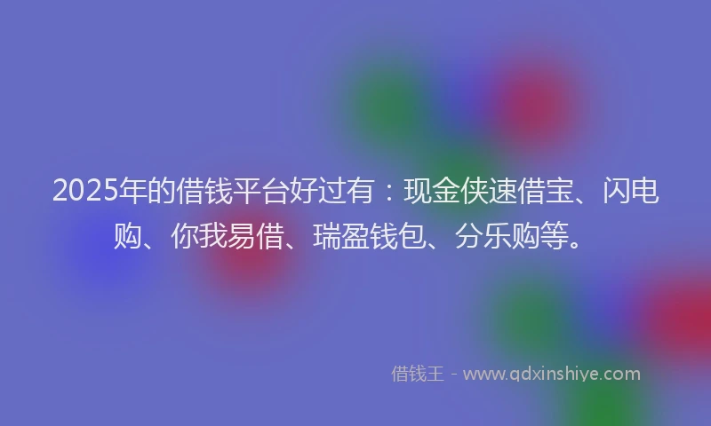 2025年的借钱平台好过有：现金侠速借宝、闪电购、你我易借、瑞盈钱包、分乐购等。