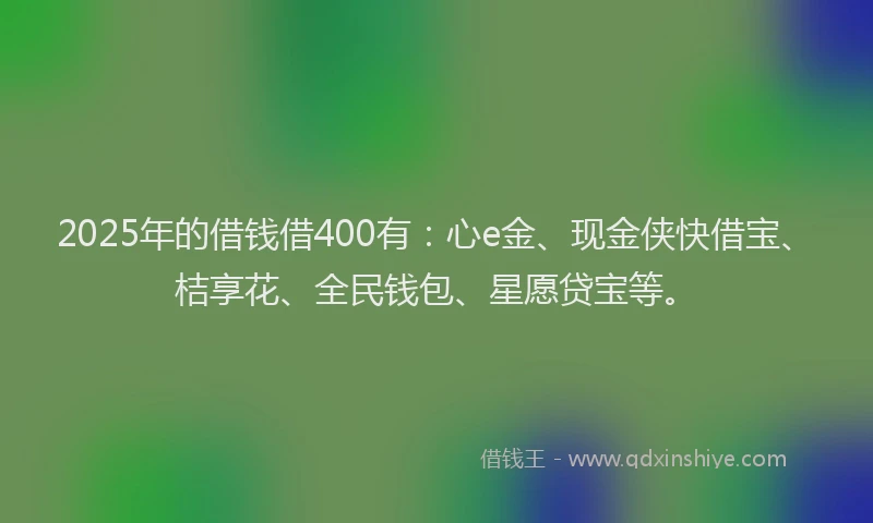 2025年的借钱借400有：心e金、现金侠快借宝、桔享花、全民钱包、星愿贷宝等。