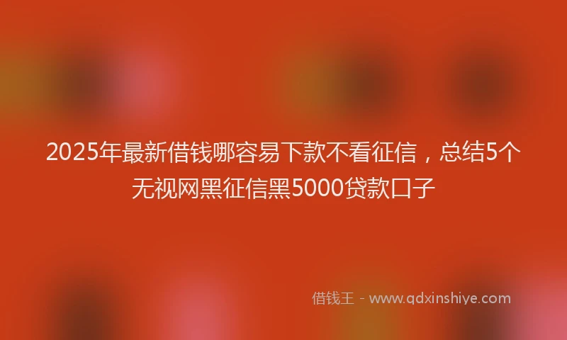 2025年最新借钱哪容易下款不看征信，总结5个无视网黑征信黑5000贷款口子