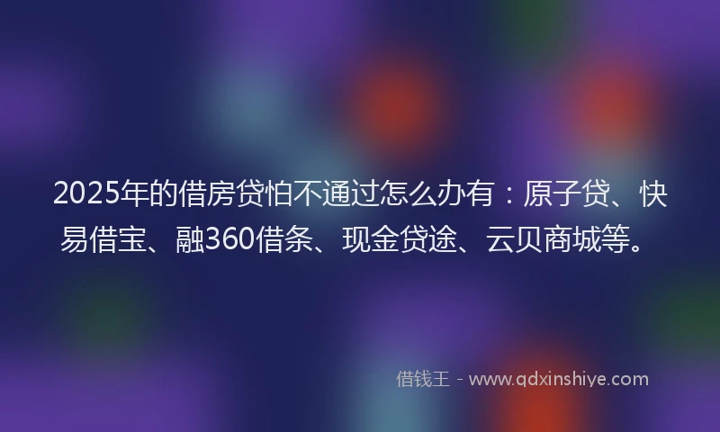 2025年的借房贷怕不通过怎么办有：原子贷、快易借宝、融360借条、现金贷途、云贝商城等。