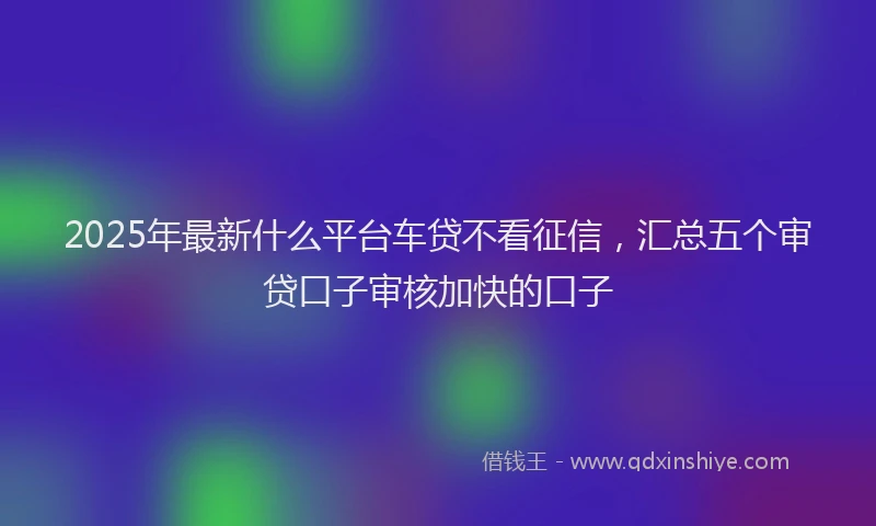 2025年最新什么平台车贷不看征信，汇总五个审贷口子审核加快的口子