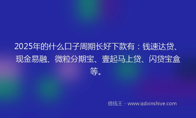 2025年的什么口子周期长好下款有：钱速达贷、现金易融、微粒分期宝、壹起马上贷、闪贷宝盒等。