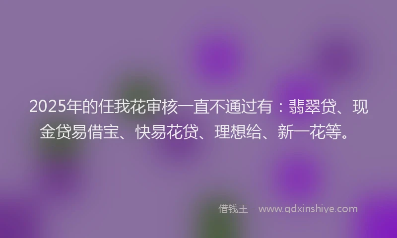 2025年的任我花审核一直不通过有：翡翠贷、现金贷易借宝、快易花贷、理想给、新一花等。