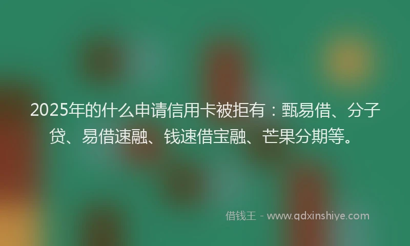 2025年的什么申请信用卡被拒有：甄易借、分子贷、易借速融、钱速借宝融、芒果分期等。