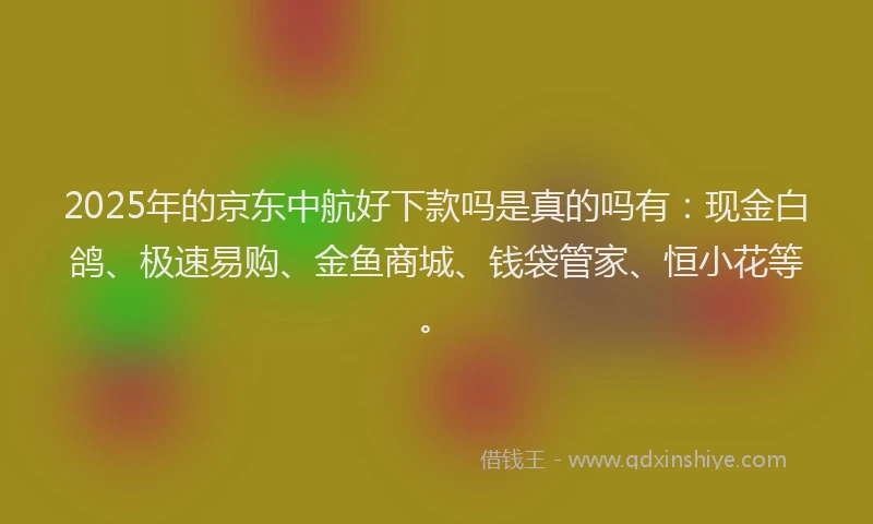 2025年的京东中航好下款吗是真的吗有：现金白鸽、极速易购、金鱼商城、钱袋管家、恒小花等。