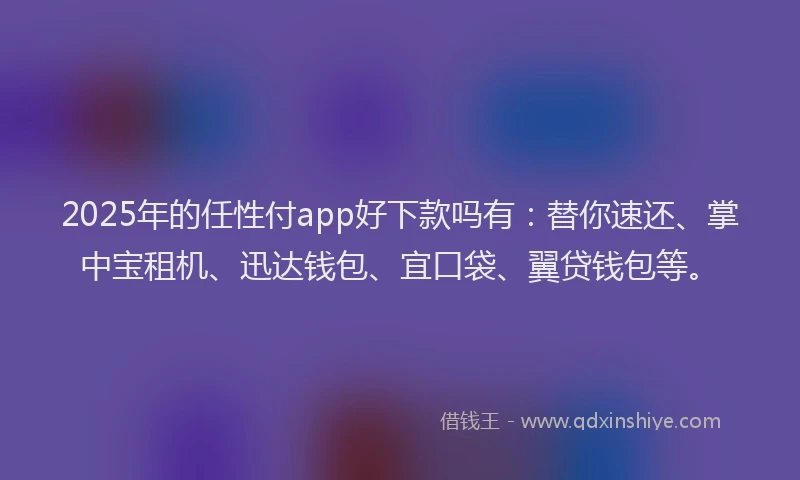 2025年的任性付app好下款吗有：替你速还、掌中宝租机、迅达钱包、宜口袋、翼贷钱包等。