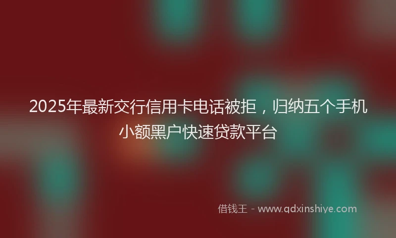 2025年最新交行信用卡电话被拒，归纳五个手机小额黑户快速贷款平台