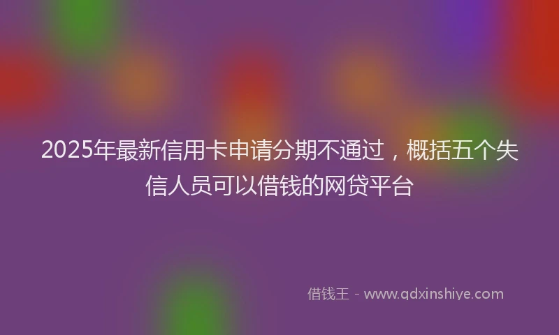 2025年最新信用卡申请分期不通过，概括五个失信人员可以借钱的网贷平台