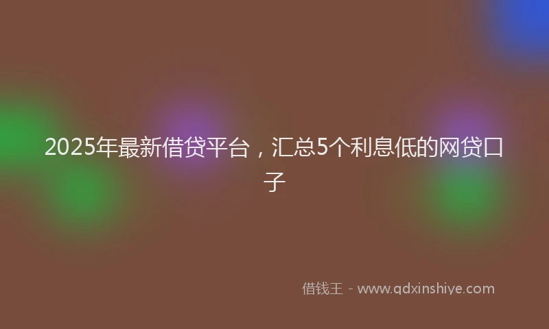 2025年最新借贷平台，汇总5个利息低的网贷口子