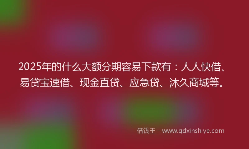 2025年的什么大额分期容易下款有：人人快借、易贷宝速借、现金直贷、应急贷、沐久商城等。