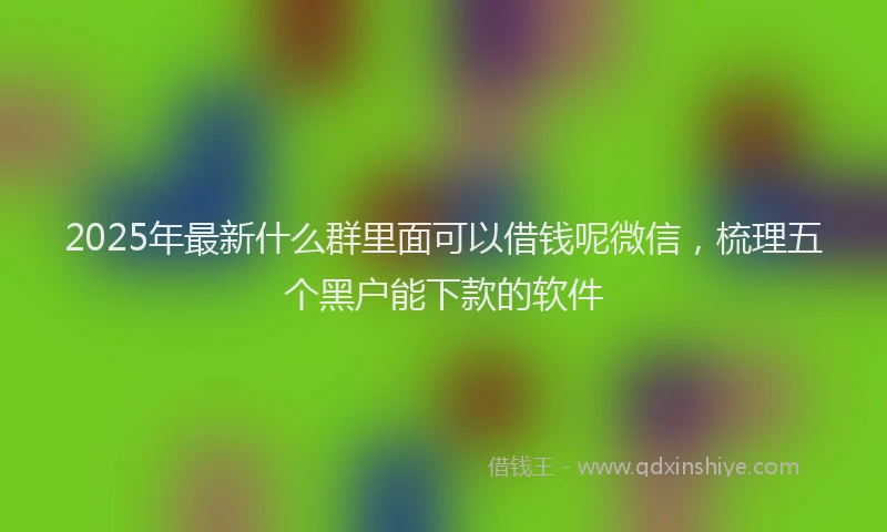 2025年最新什么群里面可以借钱呢微信，梳理五个黑户能下款的软件