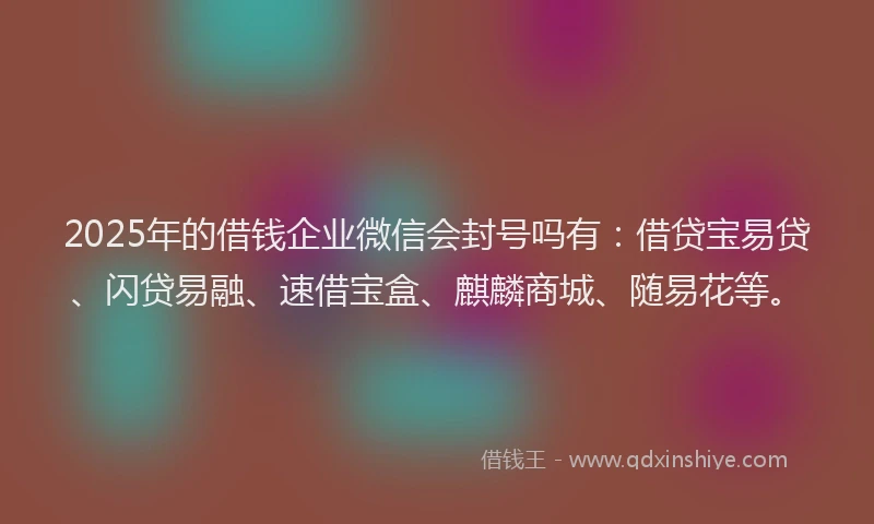 2025年的借钱企业微信会封号吗有：借贷宝易贷、闪贷易融、速借宝盒、麒麟商城、随易花等。