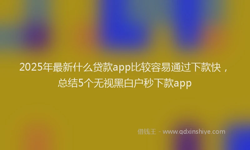 2025年最新什么贷款app比较容易通过下款快，总结5个无视黑白户秒下款app