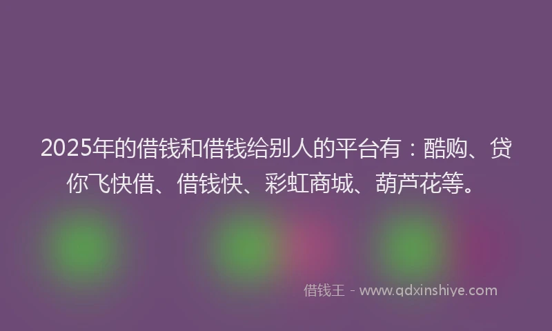 2025年的借钱和借钱给别人的平台有：酷购、贷你飞快借、借钱快、彩虹商城、葫芦花等。