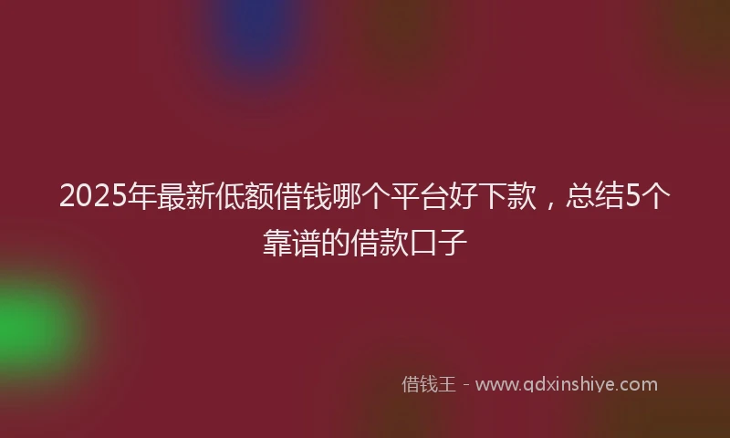 2025年最新低额借钱哪个平台好下款，总结5个靠谱的借款口子
