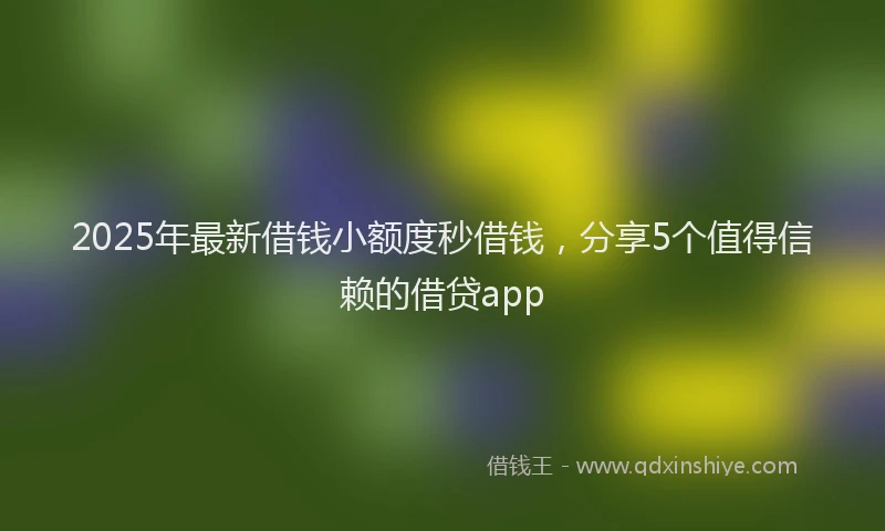 2025年最新借钱小额度秒借钱，分享5个值得信赖的借贷app