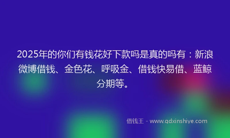 2025年的你们有钱花好下款吗是真的吗有：新浪微博借钱、金色花、呼吸金、借钱快易借、蓝鲸分期等。