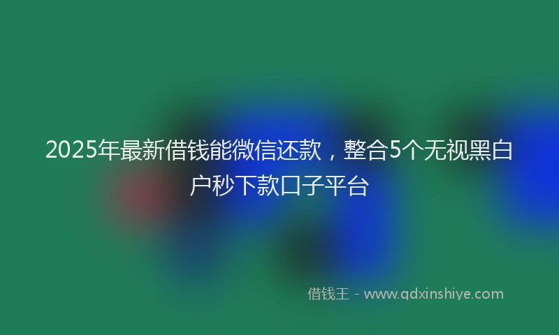 2025年最新借钱能微信还款，整合5个无视黑白户秒下款口子平台