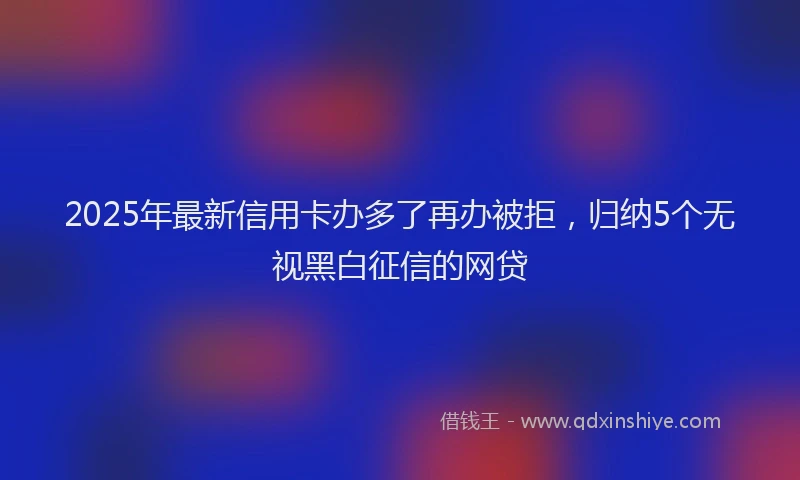 2025年最新信用卡办多了再办被拒，归纳5个无视黑白征信的网贷