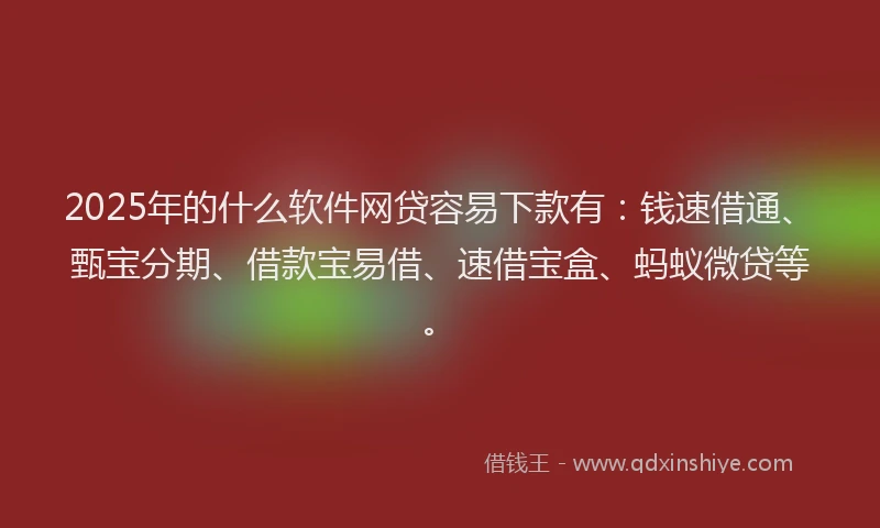 2025年的什么软件网贷容易下款有：钱速借通、甄宝分期、借款宝易借、速借宝盒、蚂蚁微贷等。
