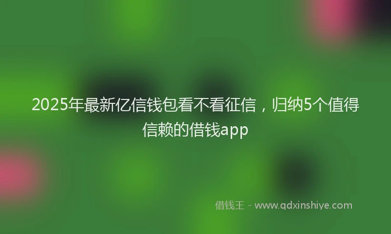 2025年最新亿信钱包看不看征信，归纳5个值得信赖的借钱app