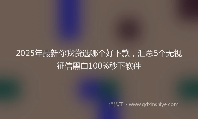 2025年最新你我贷选哪个好下款，汇总5个无视征信黑白100%秒下软件