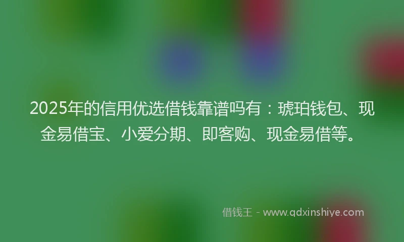 2025年的信用优选借钱靠谱吗有：琥珀钱包、现金易借宝、小爱分期、即客购、现金易借等。